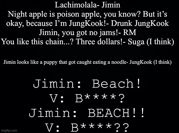 Random BTS quotes...there’s a LOT more... | Lachimolala- Jimin
Night apple is poison apple, you know? But it’s okay, because I’m JungKook!- Drunk JungKook
Jimin, you got no jams!- RM
You like this chain...? Three dollars!- Suga (I think); Jimin looks like a puppy that got caught eating a noodle- JungKook (I think); Jimin: Beach!
V: B****?
Jimin: BEACH!!
V: B****?? | image tagged in black background | made w/ Imgflip meme maker