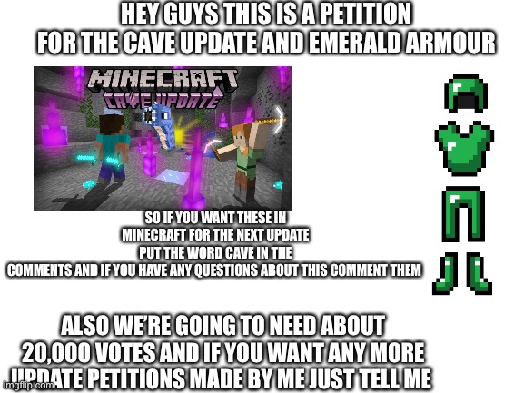 Comment the word cave if you want these | HEY GUYS THIS IS A PETITION FOR THE CAVE UPDATE AND EMERALD ARMOUR; SO IF YOU WANT THESE IN MINECRAFT FOR THE NEXT UPDATE PUT THE WORD CAVE IN THE COMMENTS AND IF YOU HAVE ANY QUESTIONS ABOUT THIS COMMENT THEM; ALSO WE’RE GOING TO NEED ABOUT 20,000 VOTES AND IF YOU WANT ANY MORE UPDATE PETITIONS MADE BY ME JUST TELL ME | image tagged in blank white template | made w/ Imgflip meme maker