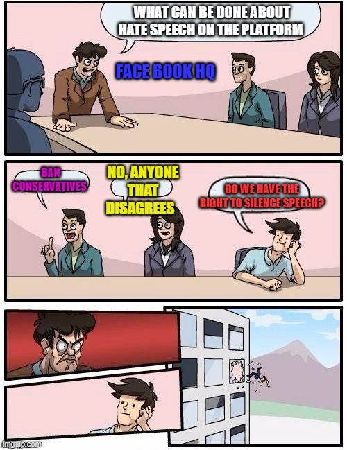 Board Room Meeting | WHAT CAN BE DONE ABOUT HATE SPEECH ON THE PLATFORM; FACE BOOK HQ; BAN CONSERVATIVES; NO, ANYONE THAT DISAGREES; DO WE HAVE THE RIGHT TO SILENCE SPEECH? | image tagged in board room meeting | made w/ Imgflip meme maker