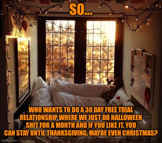 Free Trial Relationship | SO... WHO WANTS TO DO A 30 DAY FREE TRIAL RELATIONSHIP WHERE WE JUST DO HALLOWEEN SHIT FOR A MONTH AND IF YOU LIKE IT, YOU CAN STAY UNTIL THANKSGIVING, MAYBE EVEN CHRISTMAS? | image tagged in relationships,autumn,halloween | made w/ Imgflip meme maker