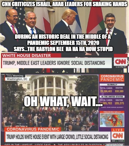 Why is CNN so dumb and so wrong? | CNN CRITICIZES ISRAEL, ARAB LEADERS FOR SHAKING HANDS; DURING AN HISTORIC DEAL IN THE MIDDLE OF A 
PANDEMIC SEPTEMBER 15TH, 2020
SAYS...THE BABYLON BEE  HA HA HA HOW STUPID; OH WHAT, WAIT... | image tagged in cnn sucks,memes,fun,funny,2020 | made w/ Imgflip meme maker