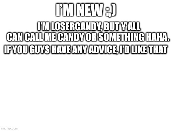 heyo, introduction time | I’M NEW :,); I’M LOSERCANDY, BUT Y’ALL CAN CALL ME CANDY OR SOMETHING HAHA. IF YOU GUYS HAVE ANY ADVICE, I’D LIKE THAT | image tagged in blank white template,uh,idk what to add,teehee | made w/ Imgflip meme maker