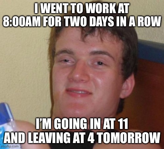 10 Guy Meme | I WENT TO WORK AT 8:00AM FOR TWO DAYS IN A ROW; I’M GOING IN AT 11 AND LEAVING AT 4 TOMORROW | image tagged in memes,10 guy | made w/ Imgflip meme maker