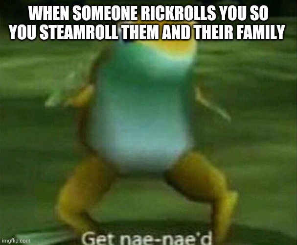Get nae-nae'd | WHEN SOMEONE RICKROLLS YOU SO YOU STEAMROLL THEM AND THEIR FAMILY | image tagged in get nae-nae'd | made w/ Imgflip meme maker