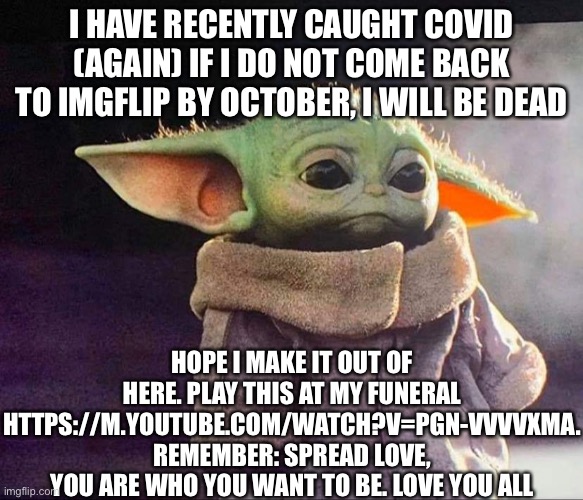 Baby yoda sad | I HAVE RECENTLY CAUGHT COVID (AGAIN) IF I DO NOT COME BACK TO IMGFLIP BY OCTOBER, I WILL BE DEAD; HOPE I MAKE IT OUT OF HERE. PLAY THIS AT MY FUNERAL HTTPS://M.YOUTUBE.COM/WATCH?V=PGN-VVVVXMA. REMEMBER: SPREAD LOVE, YOU ARE WHO YOU WANT TO BE. LOVE YOU ALL | image tagged in baby yoda sad | made w/ Imgflip meme maker