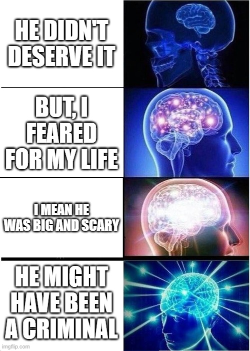 Expanding Brain Meme | HE DIDN'T DESERVE IT; BUT, I FEARED FOR MY LIFE; I MEAN HE WAS BIG AND SCARY; HE MIGHT HAVE BEEN A CRIMINAL | image tagged in memes,expanding brain | made w/ Imgflip meme maker