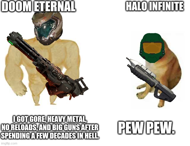 Buff Doge vs. Cheems Meme | DOOM ETERNAL; HALO INFINITE; I GOT GORE, HEAVY METAL, NO RELOADS, AND BIG GUNS AFTER SPENDING A FEW DECADES IN HELL. PEW PEW. | image tagged in strong doge weak doge,doomguy,master chief | made w/ Imgflip meme maker