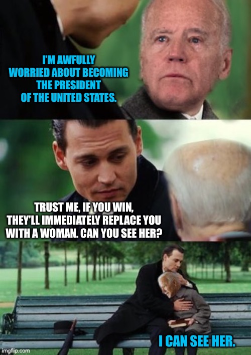 Finding never Biden | I’M AWFULLY WORRIED ABOUT BECOMING THE PRESIDENT OF THE UNITED STATES. TRUST ME, IF YOU WIN, THEY’LL IMMEDIATELY REPLACE YOU WITH A WOMAN. CAN YOU SEE HER? I CAN SEE HER. | image tagged in finding never biden | made w/ Imgflip meme maker