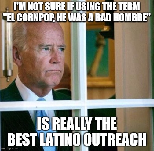 Sad Joe Biden | I'M NOT SURE IF USING THE TERM "EL CORNPOP, HE WAS A BAD HOMBRE"; IS REALLY THE BEST LATINO OUTREACH | image tagged in sad joe biden | made w/ Imgflip meme maker