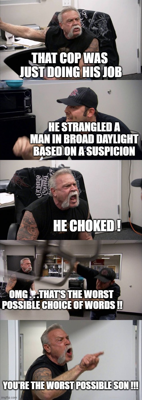 American Chopper Argument Meme | THAT COP WAS 
JUST DOING HIS JOB; HE STRANGLED A MAN IN BROAD DAYLIGHT BASED ON A SUSPICION; HE CHOKED ! OMG . . .THAT'S THE WORST 
POSSIBLE CHOICE OF WORDS !! YOU'RE THE WORST POSSIBLE SON !!! | image tagged in memes,american chopper argument | made w/ Imgflip meme maker