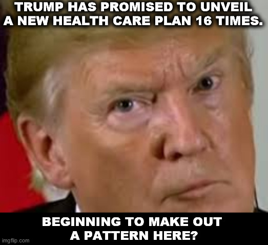 Promises made, promises made, promises made. | TRUMP HAS PROMISED TO UNVEIL A NEW HEALTH CARE PLAN 16 TIMES. BEGINNING TO MAKE OUT 
A PATTERN HERE? | image tagged in trump eyes dilated,trump,promises,forgot | made w/ Imgflip meme maker