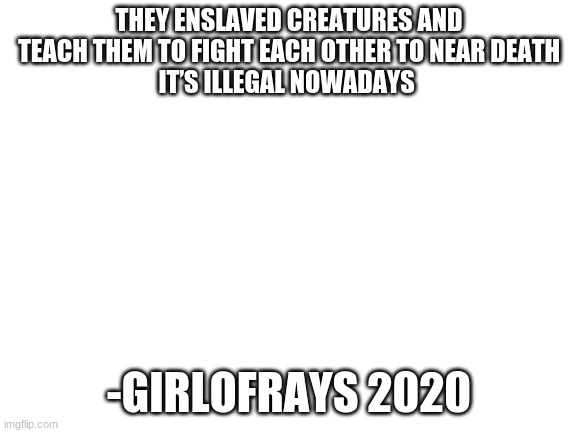 Blank White Template | THEY ENSLAVED CREATURES AND TEACH THEM TO FIGHT EACH OTHER TO NEAR DEATH
IT’S ILLEGAL NOWADAYS; -GIRLOFRAYS 2020 | image tagged in blank white template | made w/ Imgflip meme maker