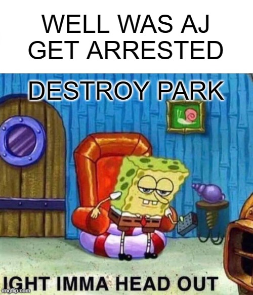 Spongebob Ight Imma Head Out Meme | WELL WAS AJ GET ARRESTED DESTROY PARK | image tagged in memes,spongebob ight imma head out | made w/ Imgflip meme maker