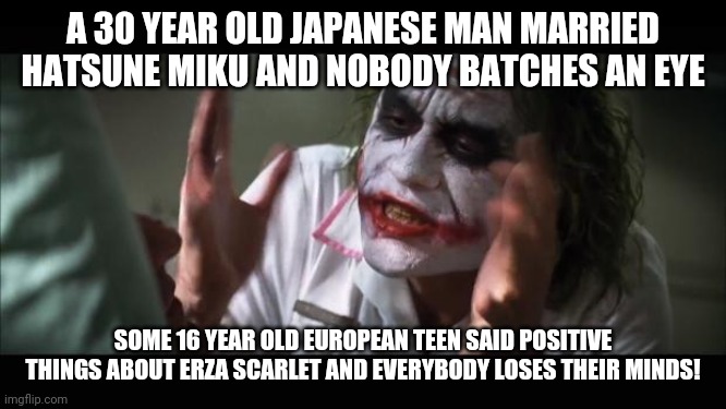 Hypocrisy is in the air! | A 30 YEAR OLD JAPANESE MAN MARRIED HATSUNE MIKU AND NOBODY BATCHES AN EYE; SOME 16 YEAR OLD EUROPEAN TEEN SAID POSITIVE THINGS ABOUT ERZA SCARLET AND EVERYBODY LOSES THEIR MINDS! | image tagged in memes,and everybody loses their minds,hypocrite,hatsune miku,erza scarlet,hypocrisy | made w/ Imgflip meme maker
