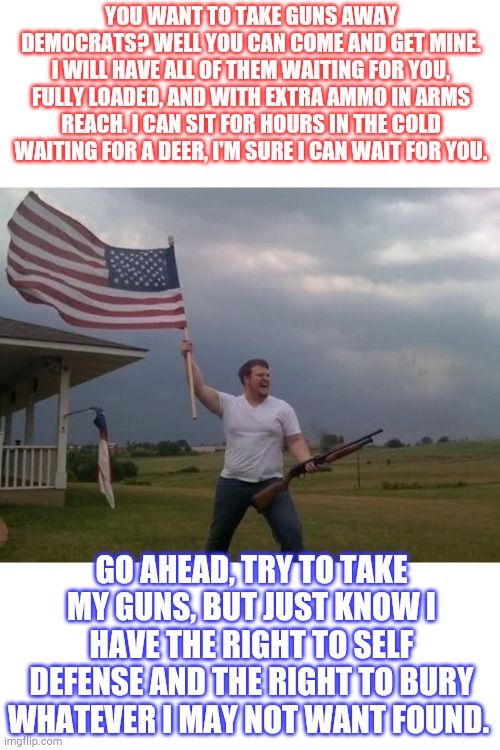 Trump 2020. | YOU WANT TO TAKE GUNS AWAY DEMOCRATS? WELL YOU CAN COME AND GET MINE. I WILL HAVE ALL OF THEM WAITING FOR YOU, FULLY LOADED, AND WITH EXTRA AMMO IN ARMS REACH. I CAN SIT FOR HOURS IN THE COLD WAITING FOR A DEER, I'M SURE I CAN WAIT FOR YOU. GO AHEAD, TRY TO TAKE MY GUNS, BUT JUST KNOW I HAVE THE RIGHT TO SELF DEFENSE AND THE RIGHT TO BURY WHATEVER I MAY NOT WANT FOUND. | image tagged in gun loving conservative,republicans,democrats,trump 2020 | made w/ Imgflip meme maker