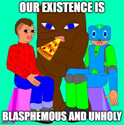 The Problem Solverz is terrible | OUR EXISTENCE IS; BLASPHEMOUS AND UNHOLY | image tagged in the problem solverz is terrible | made w/ Imgflip meme maker