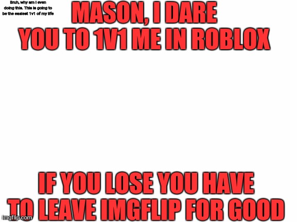 If you decline this i will start a riot | MASON, I DARE YOU TO 1V1 ME IN ROBLOX; Bruh, why am i even doing this. This is going to be the easiest 1v1 of my life; IF YOU LOSE YOU HAVE TO LEAVE IMGFLIP FOR GOOD | image tagged in blank white template | made w/ Imgflip meme maker