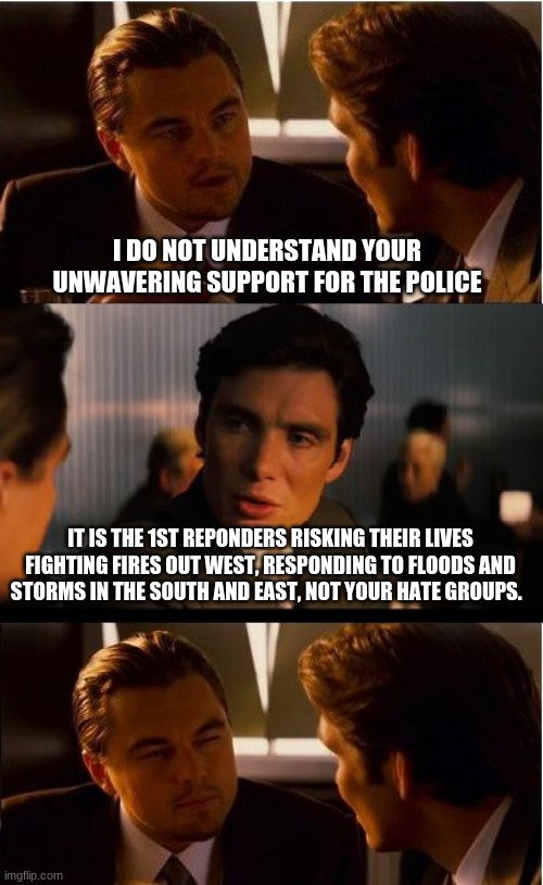 Thank you doesn't seem strong enough, God Bless. | I DO NOT UNDERSTAND YOUR UNWAVERING SUPPORT FOR THE POLICE; IT IS THE 1ST REPONDERS RISKING THEIR LIVES FIGHTING FIRES OUT WEST, RESPONDING TO FLOODS AND STORMS IN THE SOUTH AND EAST, NOT YOUR HATE GROUPS. | image tagged in memes,inception,god bless america,back the blue,first reponders,unwavering support | made w/ Imgflip meme maker