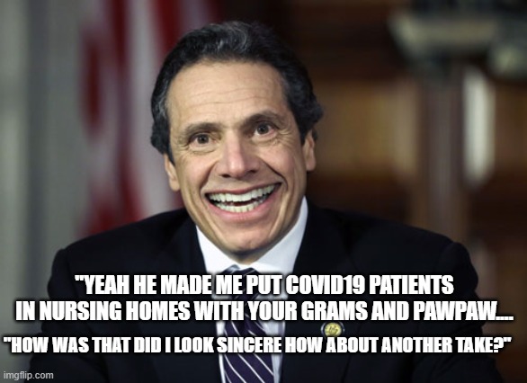 Andrew Cuomo | "HOW WAS THAT DID I LOOK SINCERE HOW ABOUT ANOTHER TAKE?" "YEAH HE MADE ME PUT COVID19 PATIENTS IN NURSING HOMES WITH YOUR GRAMS AND PAWPAW. | image tagged in andrew cuomo | made w/ Imgflip meme maker