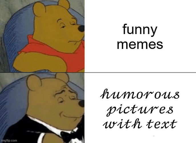 Tuxedo Winnie The Pooh Meme | funny memes; 𝒽𝓊𝓂𝑜𝓇𝑜𝓊𝓈 𝓅𝒾𝒸𝓉𝓊𝓇𝑒𝓈 𝓌𝒾𝓉𝒽 𝓉𝑒𝓍𝓉 | image tagged in memes,tuxedo winnie the pooh,meme | made w/ Imgflip meme maker