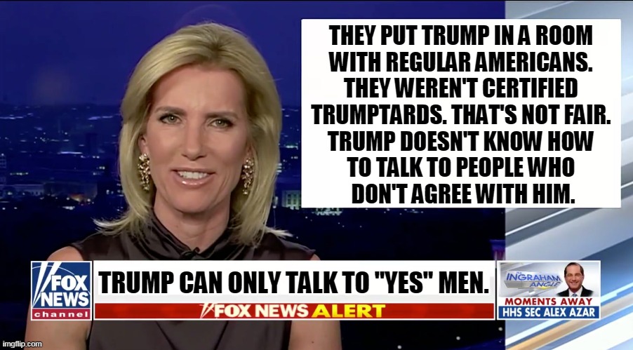 Life isn't a rally. Most people  disagree with Trump. He's got to expect that. | THEY PUT TRUMP IN A ROOM 
WITH REGULAR AMERICANS. 
THEY WEREN'T CERTIFIED 
TRUMPTARDS. THAT'S NOT FAIR. 
TRUMP DOESN'T KNOW HOW 
TO TALK TO PEOPLE WHO 
DON'T AGREE WITH HIM. TRUMP CAN ONLY TALK TO "YES" MEN. | image tagged in laura ingraham is a blank,trump,poor,performance | made w/ Imgflip meme maker