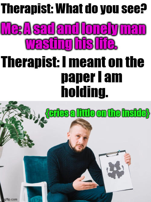 I was always told to be honest with them. | Therapist: What do you see? Me: A sad and lonely man 
          wasting his life. Therapist: I meant on the 
                        paper I am 
                        holding. {cries a little on the inside} | image tagged in psychology,testing,truth hurts | made w/ Imgflip meme maker