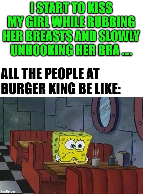 Spongebob Coffee | I START TO KISS MY GIRL WHILE RUBBING HER BREASTS AND SLOWLY UNHOOKING HER BRA .... ALL THE PEOPLE AT 
BURGER KING BE LIKE: | image tagged in spongebob coffee | made w/ Imgflip meme maker