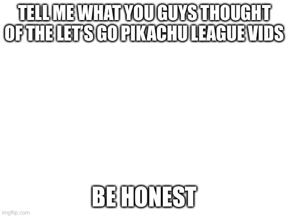 Blank White Template | TELL ME WHAT YOU GUYS THOUGHT OF THE LET’S GO PIKACHU LEAGUE VIDS; BE HONEST | image tagged in blank white template | made w/ Imgflip meme maker