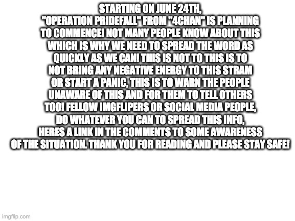 Please Help We Need To Spread The Word QUICKLY! (#StopPrideFall) | STARTING ON JUNE 24TH, "OPERATION PRIDEFALL" FROM "4CHAN" IS PLANNING TO COMMENCE! NOT MANY PEOPLE KNOW ABOUT THIS WHICH IS WHY WE NEED TO SPREAD THE WORD AS QUICKLY AS WE CAN! THIS IS NOT TO THIS IS TO NOT BRING ANY NEGATIVE ENERGY TO THIS STRAM OR START A PANIC, THIS IS TO WARN THE PEOPLE UNAWARE OF THIS AND FOR THEM TO TELL OTHERS TOO! FELLOW IMGFLIPERS OR SOCIAL MEDIA PEOPLE, DO WHATEVER YOU CAN TO SPREAD THIS INFO, HERES A LINK IN THE COMMENTS TO SOME AWARENESS OF THE SITUATION. THANK YOU FOR READING AND PLEASE STAY SAFE! | image tagged in blank white template | made w/ Imgflip meme maker