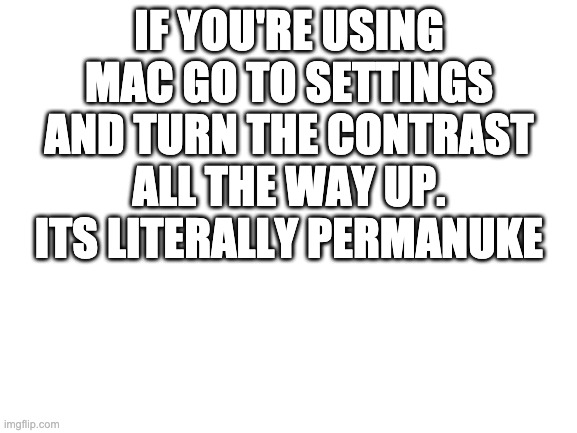 you can barely see anything | IF YOU'RE USING MAC GO TO SETTINGS AND TURN THE CONTRAST ALL THE WAY UP. ITS LITERALLY PERMANUKE | image tagged in blank white template | made w/ Imgflip meme maker