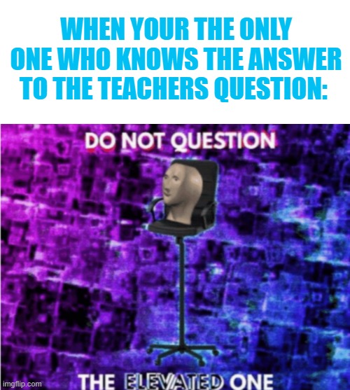 WHEN YOUR THE ONLY ONE WHO KNOWS THE ANSWER TO THE TEACHERS QUESTION: | image tagged in do not question the elevated one | made w/ Imgflip meme maker