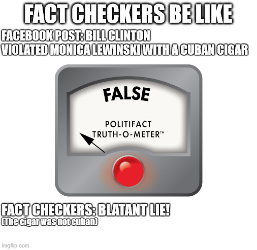 Fact Checkers | FACT CHECKERS BE LIKE; FACEBOOK POST: BILL CLINTON VIOLATED MONICA LEWINSKI WITH A CUBAN CIGAR; (The cigar was not cuban); FACT CHECKERS: BLATANT LIE! | image tagged in blank white template,facts | made w/ Imgflip meme maker
