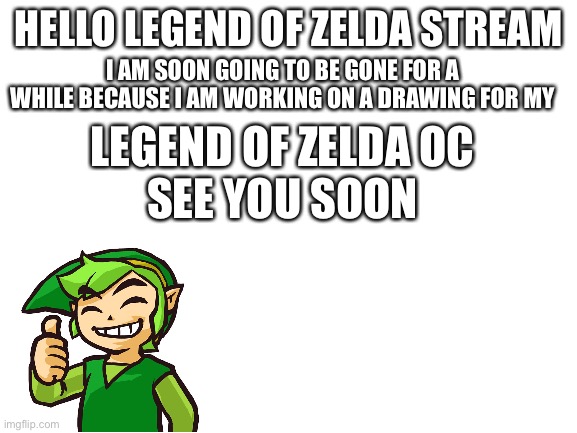 Blank White Template | I AM SOON GOING TO BE GONE FOR A WHILE BECAUSE I AM WORKING ON A DRAWING FOR MY; HELLO LEGEND OF ZELDA STREAM; LEGEND OF ZELDA OC

SEE YOU SOON | image tagged in blank white template | made w/ Imgflip meme maker