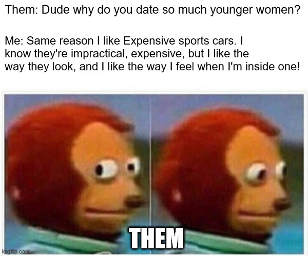 Younger women | Them: Dude why do you date so much younger women? Me: Same reason I like Expensive sports cars. I know they're impractical, expensive, but I like the way they look, and I like the way I feel when I'm inside one! THEM | image tagged in memes,monkey puppet | made w/ Imgflip meme maker