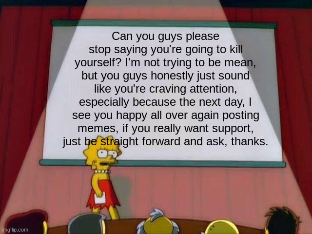 This isn't to be mean, it's just how I feel | Can you guys please stop saying you're going to kill yourself? I'm not trying to be mean, but you guys honestly just sound like you're craving attention, especially because the next day, I see you happy all over again posting memes, if you really want support, just be straight forward and ask, thanks. | image tagged in lisa simpson's presentation | made w/ Imgflip meme maker