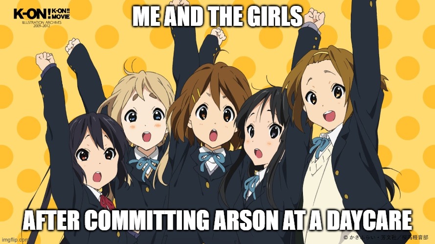 HTT Does Arson | ME AND THE GIRLS; AFTER COMMITTING ARSON AT A DAYCARE | image tagged in k-on,anime,girls be like,arson | made w/ Imgflip meme maker