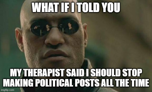 Matrix Morpheus | WHAT IF I TOLD YOU; MY THERAPIST SAID I SHOULD STOP MAKING POLITICAL POSTS ALL THE TIME | image tagged in memes,matrix morpheus | made w/ Imgflip meme maker