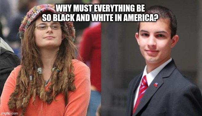 there doesn't have to be a side. Right now, it feels like just arguing and nothing else. | WHY MUST EVERYTHING BE SO BLACK AND WHITE IN AMERICA? | image tagged in liberal vs conservative | made w/ Imgflip meme maker