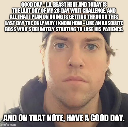 The L.A. Beast | GOOD DAY - L.A. BEAST HERE AND TODAY IS THE LAST DAY OF MY 28-DAY WAIT CHALLENGE. AND ALL THAT I PLAN ON DOING IS GETTING THROUGH THIS LAST DAY THE ONLY WAY I KNOW HOW - LIKE AN ABSOLUTE BOSS WHO'S DEFINITELY STARTING TO LOSE HIS PATIENCE. AND ON THAT NOTE, HAVE A GOOD DAY. | image tagged in the l a beast,memes | made w/ Imgflip meme maker