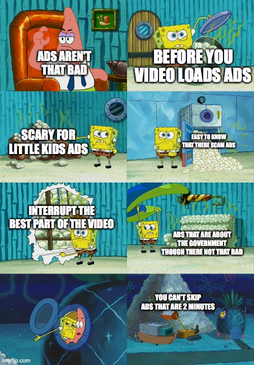 Spongebob diapers meme | BEFORE YOU VIDEO LOADS ADS; ADS AREN'T THAT BAD; SCARY FOR LITTLE KIDS ADS; EASY TO KNOW THAT THERE SCAM ADS; INTERRUPT THE BEST PART OF THE VIDEO; ADS THAT ARE ABOUT THE GOVERNMENT THOUGH THERE NOT THAT BAD; YOU CAN'T SKIP ADS THAT ARE 2 MINUTES | image tagged in spongebob diapers meme | made w/ Imgflip meme maker