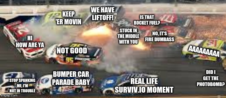 Another NASCAR Crash | WE HAVE LIFTOFF! KEEP 'ER MOVIN; IS THAT ROCKET FUEL? NO, IT'S FIRE DUMBASS; STUCK IN THE MIDDLE WITH YOU; NOT GOOD; HI HOW ARE YA; AAAAAAAAA; BUMPER CAR PARADE BABY; DID I GET THE PHOTOBOMB? REAL LIFE SURVIV.IO MOMENT; STOP SPANKING ME, I'M NOT IN TROUBLE | image tagged in nascar,memes | made w/ Imgflip meme maker
