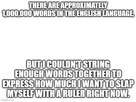 Blank White Template | THERE ARE APPROXIMATELY 1,000,000 WORDS IN THE ENGLISH LANGUAGE, BUT I COULDN'T STRING ENOUGH WORDS TOGETHER TO EXPRESS HOW MUCH I WANT TO SLAP MYSELF WITH A RULER RIGHT NOW. | image tagged in blank white template | made w/ Imgflip meme maker