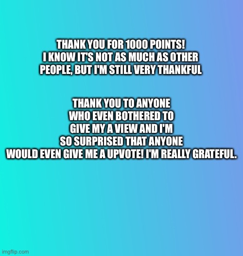 Thank you for everything | THANK YOU TO ANYONE WHO EVEN BOTHERED TO GIVE MY A VIEW AND I'M SO SURPRISED THAT ANYONE WOULD EVEN GIVE ME A UPVOTE! I'M REALLY GRATEFUL. THANK YOU FOR 1000 POINTS! I KNOW IT'S NOT AS MUCH AS OTHER PEOPLE, BUT I'M STILL VERY THANKFUL | image tagged in thank you | made w/ Imgflip meme maker