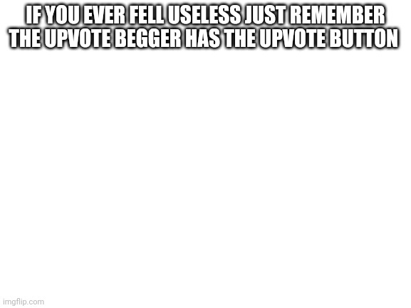 Blank White Template | IF YOU EVER FELL USELESS JUST REMEMBER THE UPVOTE BEGGER HAS THE UPVOTE BUTTON | image tagged in blank white template | made w/ Imgflip meme maker