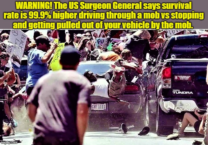 riot scene | WARNING! The US Surgeon General says survival
rate is 99.9% higher driving through a mob vs stopping
and getting pulled out of your vehicle by the mob. | image tagged in political meme,mob scene,riot scene,riots,surgeon general,warning | made w/ Imgflip meme maker