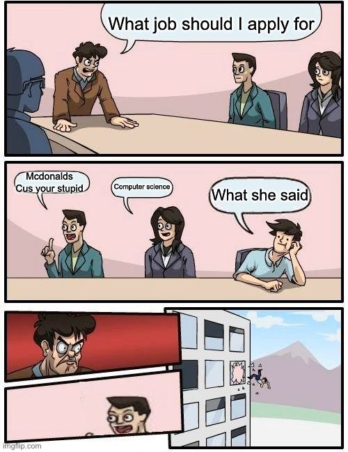 Boardroom Meeting Suggestion | What job should I apply for; Mcdonalds
Cus your stupid; Computer science; What she said | image tagged in memes,boardroom meeting suggestion | made w/ Imgflip meme maker