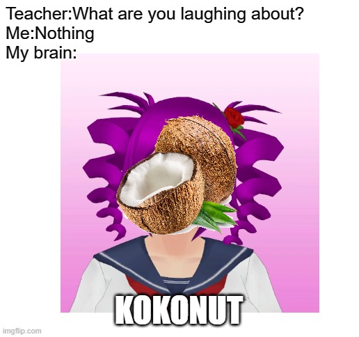 KOKONUT |  Teacher:What are you laughing about?
Me:Nothing
My brain:; KOKONUT | image tagged in blank white template,yandere simulator | made w/ Imgflip meme maker