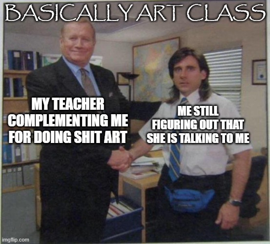 the office handshake | BASICALLY ART CLASS; ME STILL FIGURING OUT THAT SHE IS TALKING TO ME; MY TEACHER COMPLEMENTING ME FOR DOING SHIT ART | image tagged in the office handshake | made w/ Imgflip meme maker