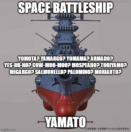 Space Battleship... I'll think of something later | SPACE BATTLESHIP; YOMOTA? YAMARGO? YOMAMA? ARMADO? YES-OR-NO? COW-MOO-MOO? MOSPEADO? TORIYAMO? MIGARGO? SALMONELLO? PALOMINO? MORIARTO? YAMATO | image tagged in space battleship yamato,star blazers,the star dipwads | made w/ Imgflip meme maker
