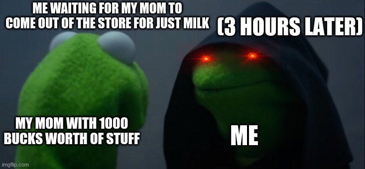 The life of all boys when shopping | (3 HOURS LATER); ME WAITING FOR MY MOM TO COME OUT OF THE STORE FOR JUST MILK; MY MOM WITH 1000 BUCKS WORTH OF STUFF; ME | image tagged in memes,evil kermit | made w/ Imgflip meme maker